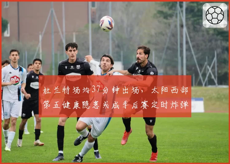 杜兰特场均37分钟出场，太阳西部第五健康隐患或成季后赛定时炸弹