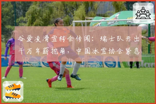 谷爱凌滑雪转会传闻：瑞士队开出千万年薪挖角，中国冰雪协会紧急谈判