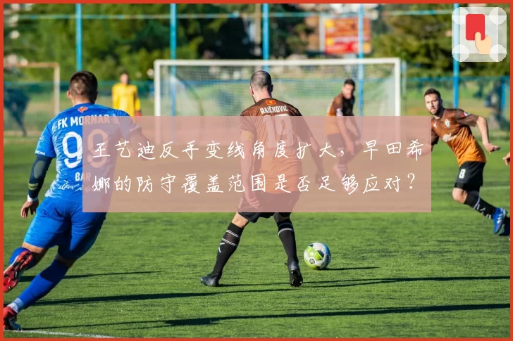 王艺迪反手变线角度扩大，早田希娜的防守覆盖范围是否足够应对？