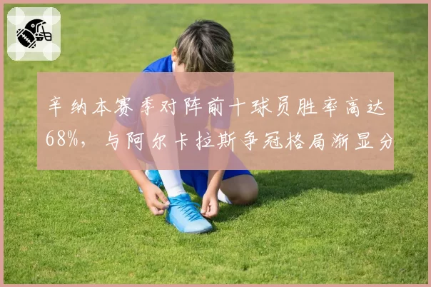 辛纳本赛季对阵前十球员胜率高达68%,与阿尔卡拉斯争冠格局渐显分化