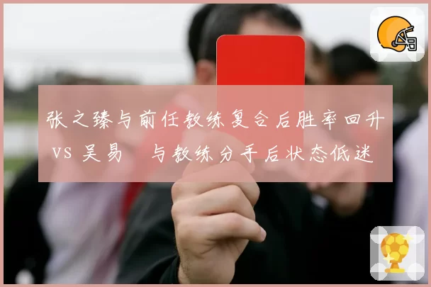 张之臻与前任教练复合后胜率回升 vs 吴易昺与教练分手后状态低迷,中国男网换帅分水岭