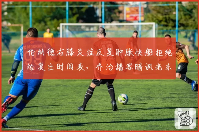 伦纳德右膝炎症反复肿胀快船拒绝给复出时间表,乔治播客暗讽老东家医疗组敷衍了事__br_