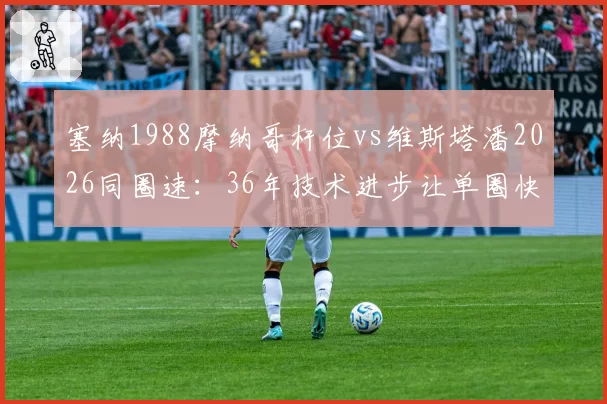 塞纳1988摩纳哥杆位vs维斯塔潘2026同圈速:36年技术进步让单圈快出8秒