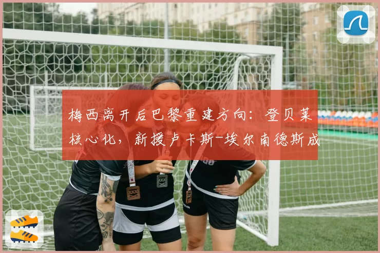 梅西离开后巴黎重建方向：登贝莱核心化，新援卢卡斯-埃尔南德斯成后防领袖