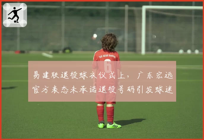 易建联退役球衣仪式上，广东宏远官方表态未承诺退役号码引发球迷不满