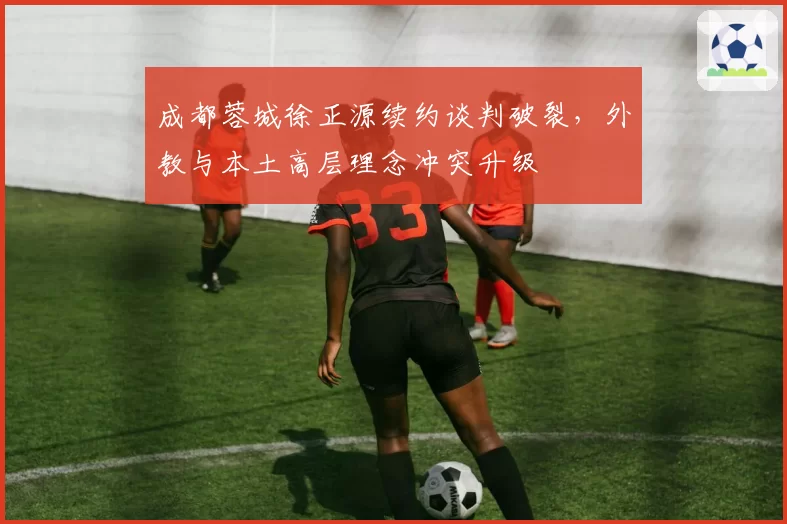 成都蓉城徐正源续约谈判破裂，外教与本土高层理念冲突升级