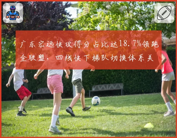 广东宏远快攻得分占比达18.7%领跑全联盟,四线快下梯队切换体系关键拆解