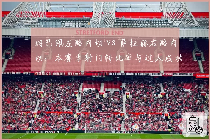 姆巴佩左路内切 vs 萨拉赫右路内切，本赛季射门转化率与过人成功率对比