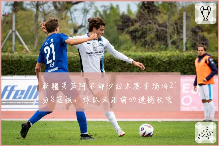 新疆男篮阿不都沙拉木赛季场均21分8篮板，球队未进前四遗憾收官