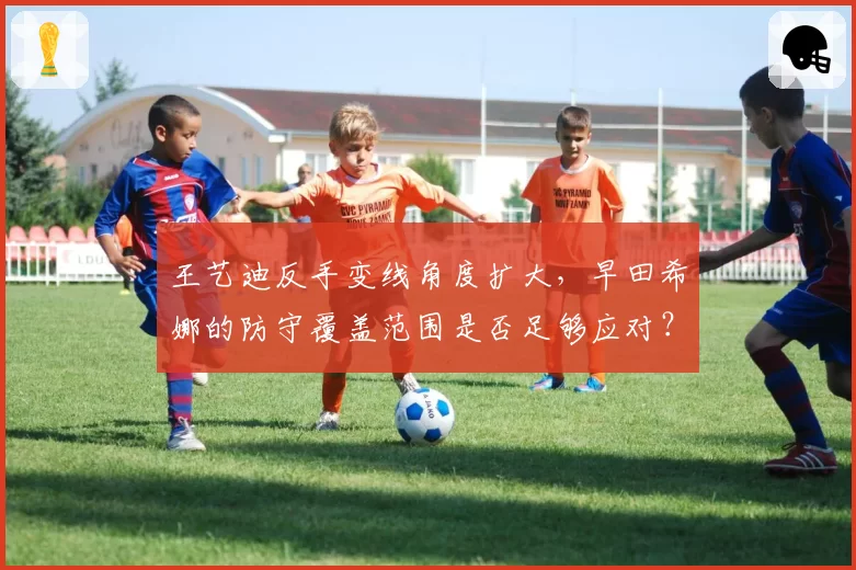 王艺迪反手变线角度扩大，早田希娜的防守覆盖范围是否足够应对？