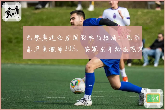 巴黎奥运会后国羽单打格局：陈雨菲卫冕概率30%，安赛龙年龄成隐患