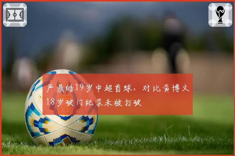 严鼎皓19岁中超首球,对比黄博文18岁破门纪录未被打破
