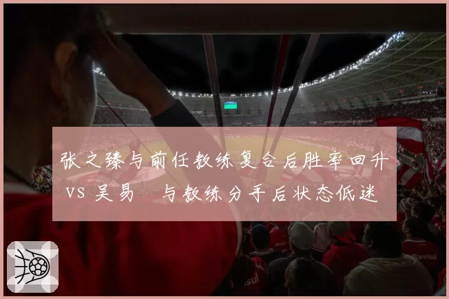 张之臻与前任教练复合后胜率回升 vs 吴易昺与教练分手后状态低迷，中国男网换帅分水岭