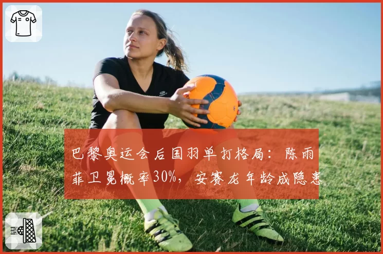 巴黎奥运会后国羽单打格局:陈雨菲卫冕概率30%,安赛龙年龄成隐患