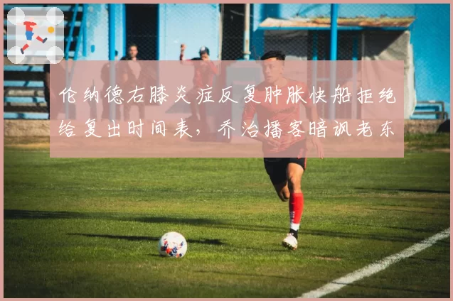 伦纳德右膝炎症反复肿胀快船拒绝给复出时间表,乔治播客暗讽老东家医疗组敷衍了事__br_