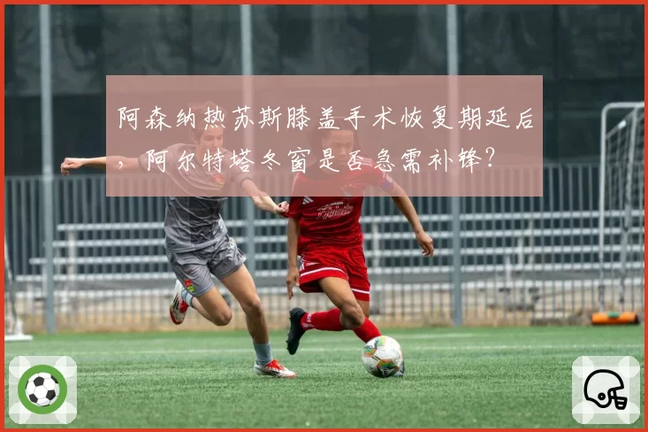 阿森纳热苏斯膝盖手术恢复期延后，阿尔特塔冬窗是否急需补锋？