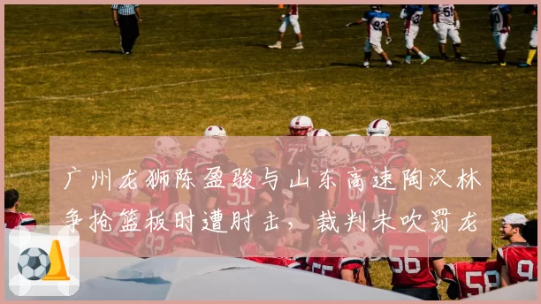 广州龙狮陈盈骏与山东高速陶汉林争抢篮板时遭肘击,裁判未吹罚龙狮教练组集体上诉