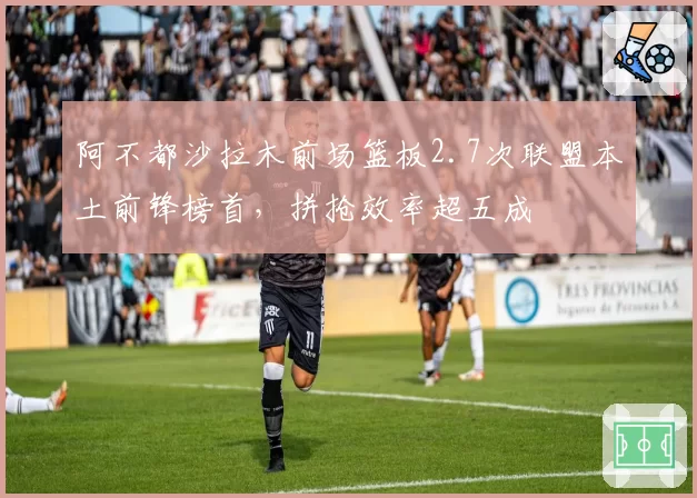 阿不都沙拉木前场篮板2.7次联盟本土前锋榜首,拼抢效率超五成