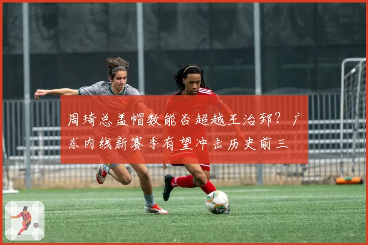 周琦总盖帽数能否超越王治郅？广东内线新赛季有望冲击历史前三