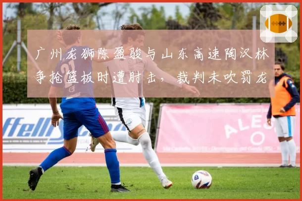 广州龙狮陈盈骏与山东高速陶汉林争抢篮板时遭肘击，裁判未吹罚龙狮教练组集体上诉