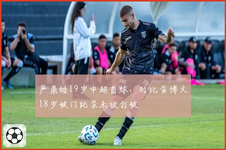 严鼎皓19岁中超首球，对比黄博文18岁破门纪录未被打破