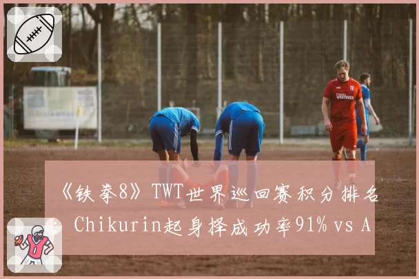《铁拳8》TWT世界巡回赛积分排名:Chikurin起身择成功率91% vs Anakin确反后连段率85%