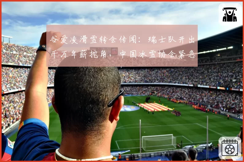 谷爱凌滑雪转会传闻：瑞士队开出千万年薪挖角，中国冰雪协会紧急谈判