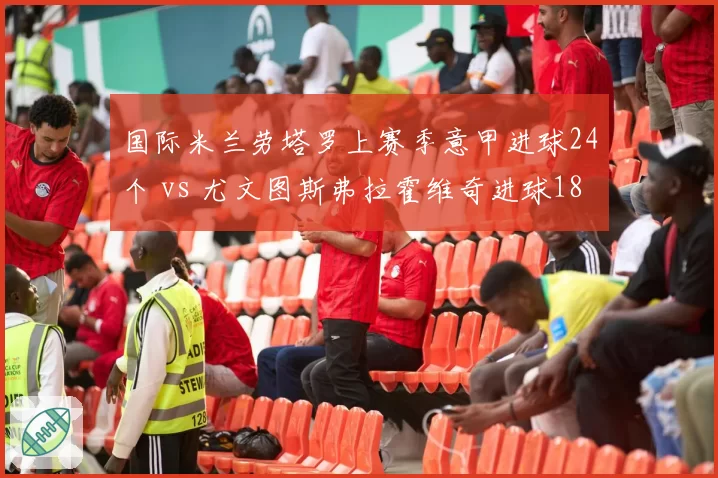 国际米兰劳塔罗上赛季意甲进球24个 vs 尤文图斯弗拉霍维奇进球18个，锋线效率决定争冠主动权
