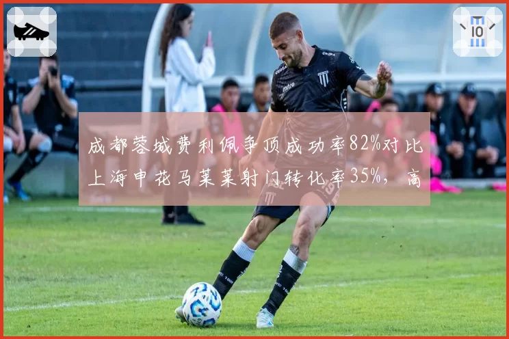 成都蓉城费利佩争顶成功率82%对比上海申花马莱莱射门转化率35%，高中锋对决谁更致命？