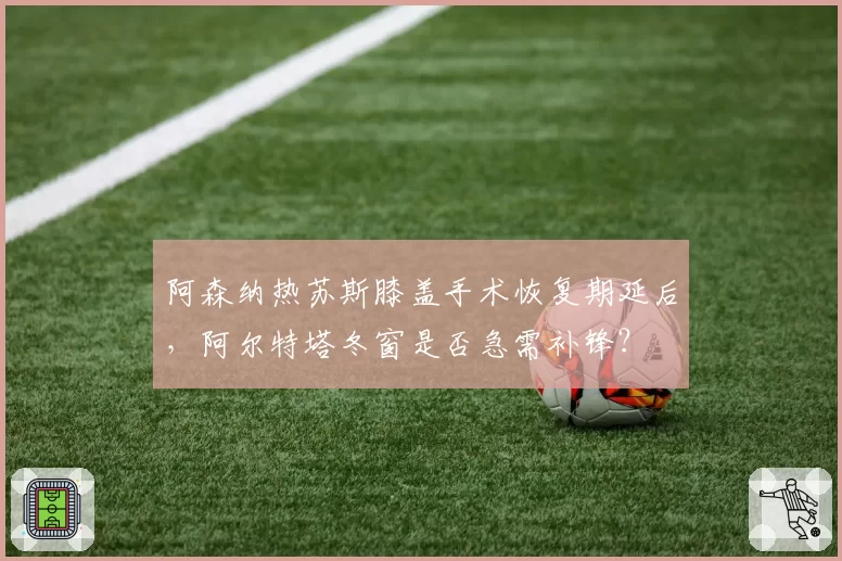 阿森纳热苏斯膝盖手术恢复期延后，阿尔特塔冬窗是否急需补锋？