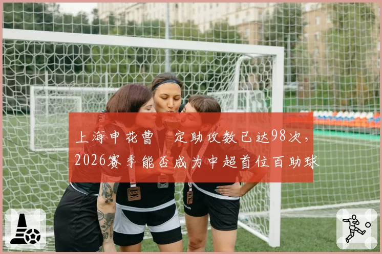 上海申花曹赟定助攻数已达98次，2026赛季能否成为中超首位百助球员？