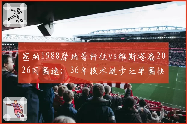 塞纳1988摩纳哥杆位vs维斯塔潘2026同圈速：36年技术进步让单圈快出8秒