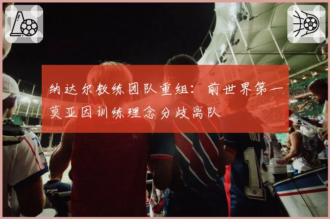 纳达尔教练团队重组：前世界第一莫亚因训练理念分歧离队