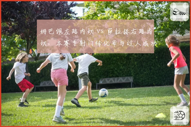 姆巴佩左路内切 vs 萨拉赫右路内切，本赛季射门转化率与过人成功率对比