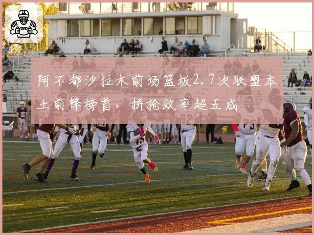 阿不都沙拉木前场篮板2.7次联盟本土前锋榜首,拼抢效率超五成