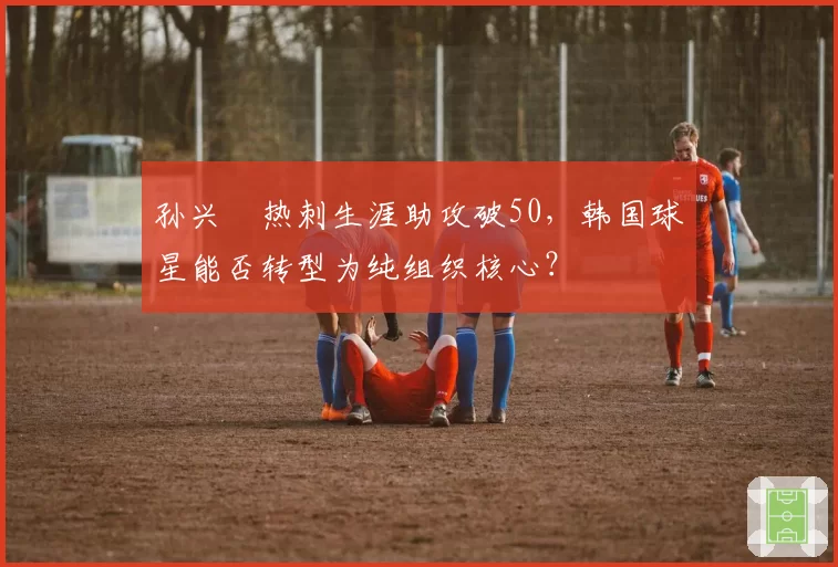 孙兴慜热刺生涯助攻破50，韩国球星能否转型为纯组织核心？