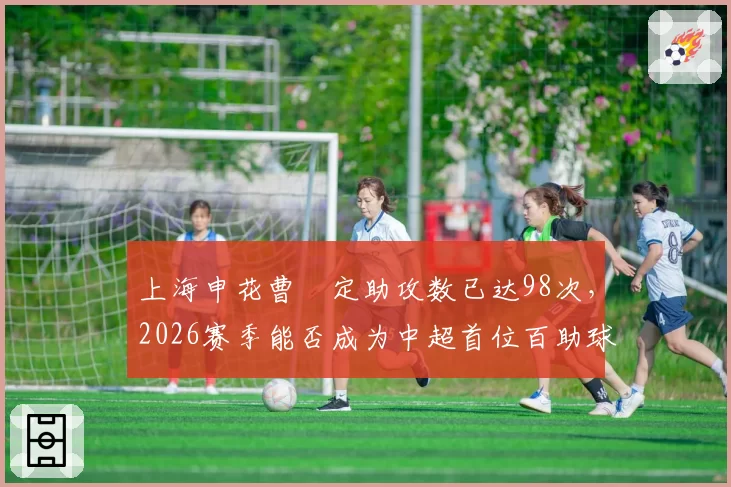 上海申花曹赟定助攻数已达98次，2026赛季能否成为中超首位百助球员？