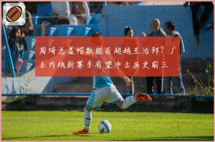 周琦总盖帽数能否超越王治郅？广东内线新赛季有望冲击历史前三